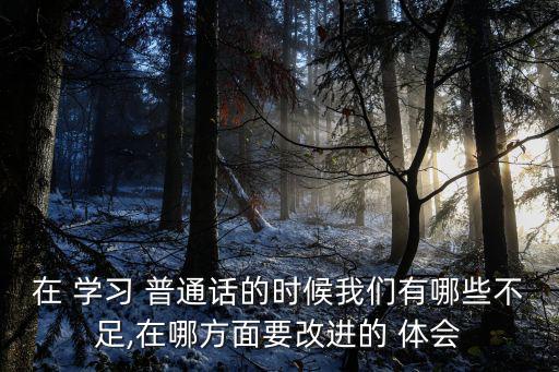 在 學習 普通話的時候我們有哪些不足,在哪方面要改進的 體會