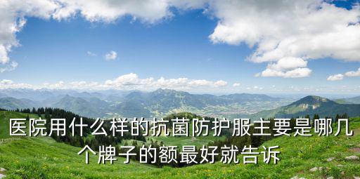 醫用防護服生產廠家聯系方式，醫院用什么樣的抗菌防護服主要是哪幾個牌子的額最好就告訴