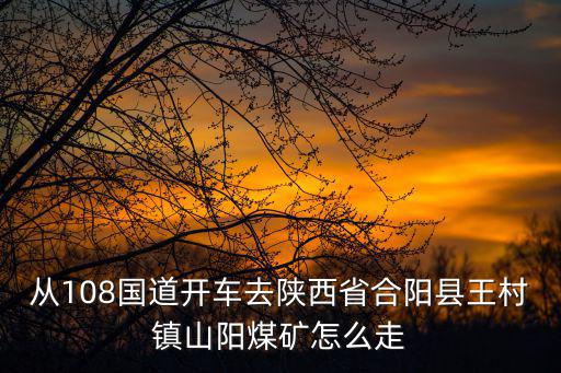 從108國道開車去陜西省合陽縣王村鎮山陽煤礦怎么走