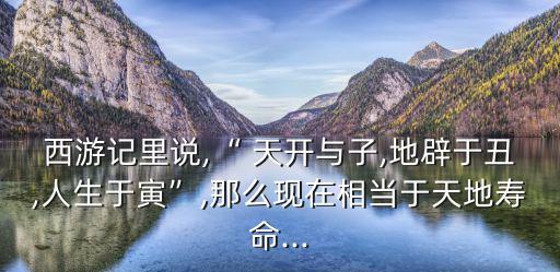 西游記里說,“ 天開與子,地辟于丑,人生于寅”,那么現(xiàn)在相當(dāng)于天地壽命...