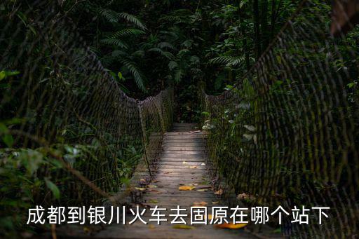 成都市到固原市的火車，成都到銀川火車去固原在哪個站下