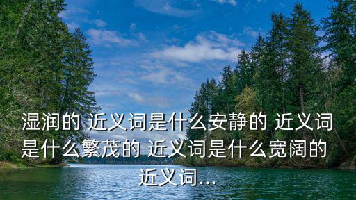 濕潤的 近義詞是什么安靜的 近義詞是什么繁茂的 近義詞是什么寬闊的 近義詞...
