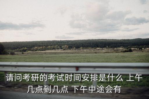 請問考研的考試時間安排是什么 上午幾點到幾點 下午中途會有