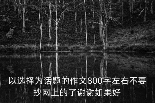 以選擇為話題的作文800字左右不要抄網(wǎng)上的了謝謝如果好
