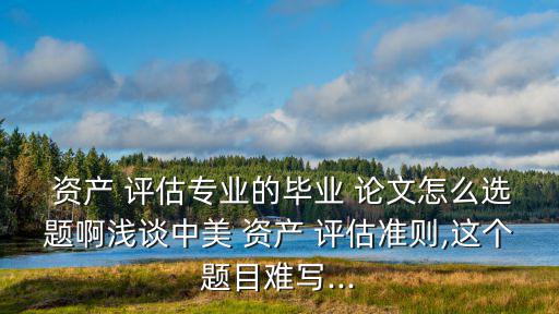  資產 評估專業的畢業 論文怎么選題啊淺談中美 資產 評估準則,這個題目難寫...