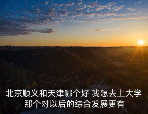 北京順義和天津哪個好 我想去上大學 那個對以后的綜合發展更有