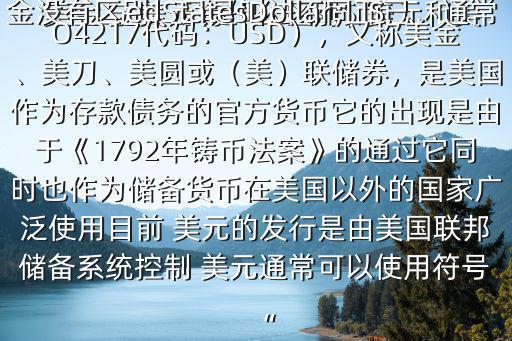 美金與 美元有什么區(qū)別$ 美元和美金沒(méi)有區(qū)別，只是叫法不同而已，通常是說(shuō) 美元 美元（ 英語(yǔ)：UnitedStatesDollar；ISO4217代碼：USD），又稱美金、美刀、美圓或（美）聯(lián)儲(chǔ)券，是美國(guó)作為存款債務(wù)的官方貨幣它的出現(xiàn)是由于《1792年鑄幣法案》的通過(guò)它同時(shí)也作為儲(chǔ)備貨幣在美國(guó)以外的國(guó)家廣泛使用目前 美元的發(fā)行是由美國(guó)聯(lián)邦儲(chǔ)備系統(tǒng)控制 美元通常可以使用符號(hào)“