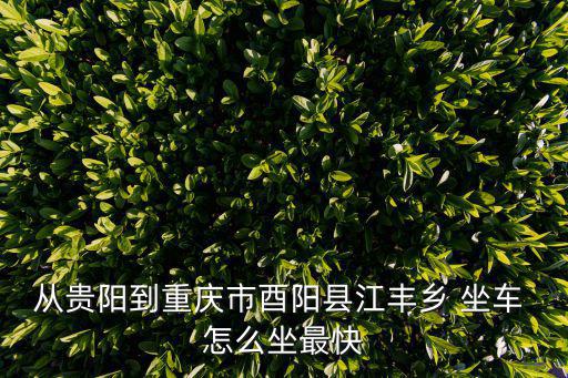 從貴陽到重慶市酉陽縣江豐鄉 坐車 怎么坐最快