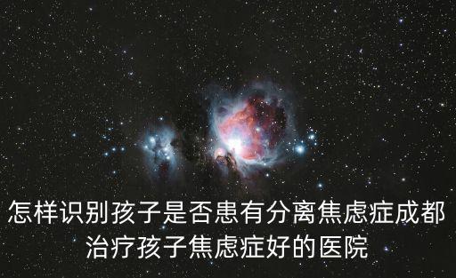 怎樣識別孩子是否患有分離焦慮癥成都治療孩子焦慮癥好的醫(yī)院