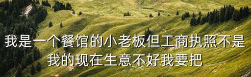 我是一個餐館的小老板但工商執(zhí)照不是我的現(xiàn)在生意不好我要把