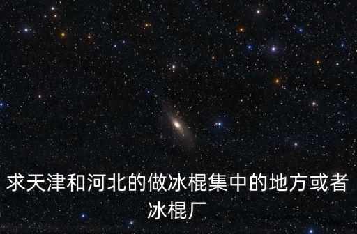 求天津和河北的做冰棍集中的地方或者冰棍廠
