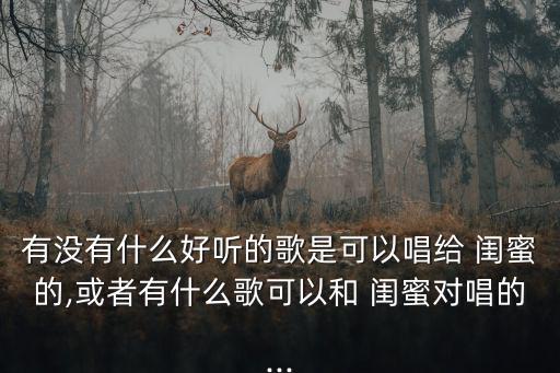 有沒有什么好聽的歌是可以唱給 閨蜜的,或者有什么歌可以和 閨蜜對唱的...