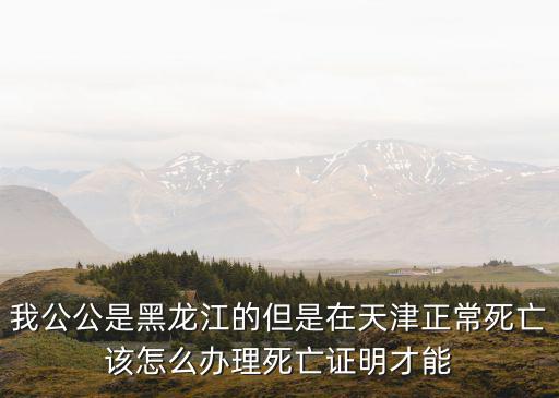 我公公是黑龍江的但是在天津正常死亡該怎么辦理死亡證明才能
