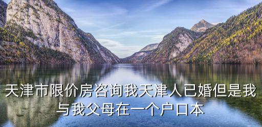 天津市限價房咨詢我天津人已婚但是我與我父母在一個戶口本