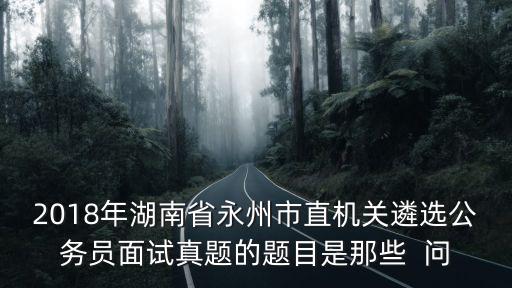 2018年湖南省永州市直機關遴選公務員面試真題的題目是那些  問