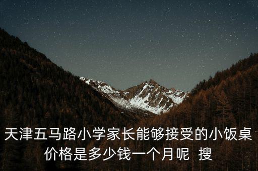 天津市中學小飯桌，天津五馬路小學家長能夠接受的小飯桌價格是多少錢一個月呢  搜