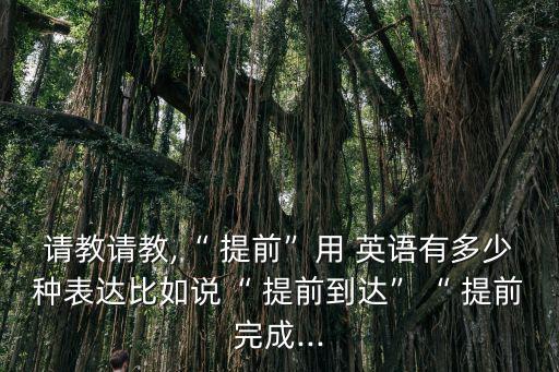 請教請教,“ 提前”用 英語有多少種表達比如說“ 提前到達”“ 提前完成...