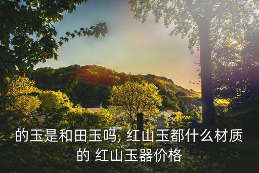 的玉是和田玉嗎, 紅山玉都什么材質(zhì)的 紅山玉器價格