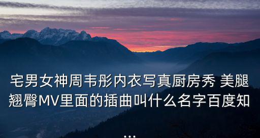 宅男女神周韋彤內(nèi)衣寫真廚房秀 美腿翹臀MV里面的插曲叫什么名字百度知...