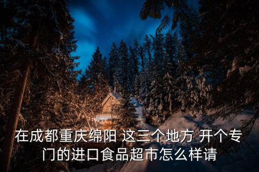 在成都重慶綿陽 這三個地方 開個專門的進口食品超市怎么樣請