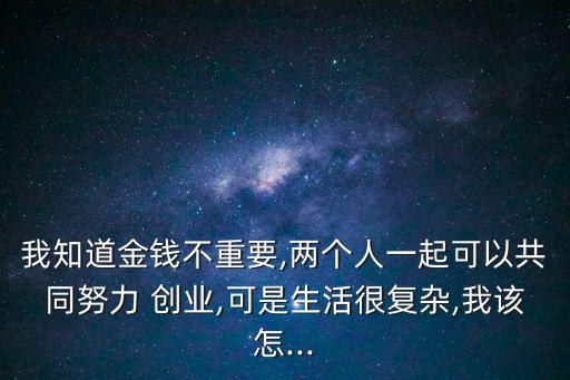 我知道金錢不重要,兩個人一起可以共同努力 創(chuàng)業(yè),可是生活很復(fù)雜,我該怎...
