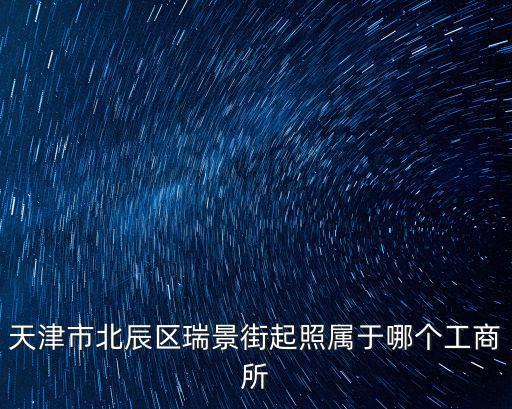 天津市北辰區瑞景街起照屬于哪個工商所