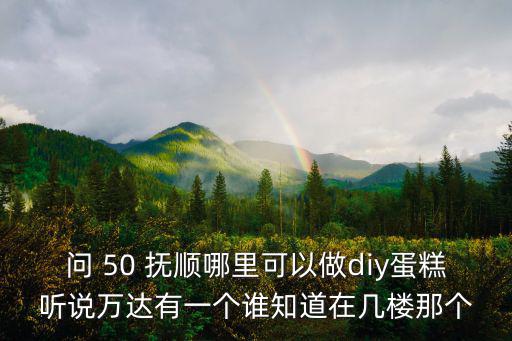 問 50 撫順哪里可以做diy蛋糕聽說萬達有一個誰知道在幾樓那個