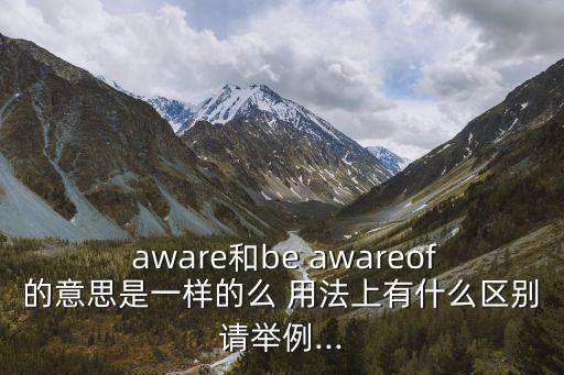  aware和be awareof的意思是一樣的么 用法上有什么區別請舉例...