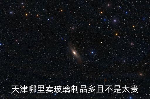 天津哪里賣玻璃制品多且不是太貴