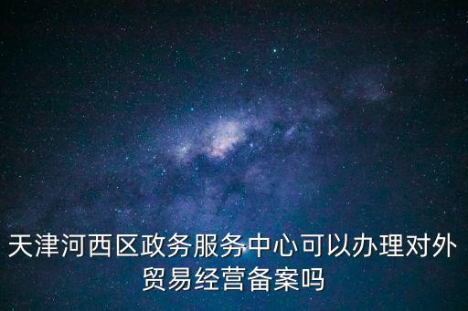 天津河西區政務服務中心可以辦理對外貿易經營備案嗎