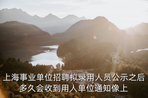上海事業單位招聘擬錄用人員公示之后多久會收到用人單位通知像上