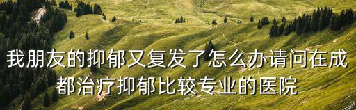 我朋友的抑郁又復發了怎么辦請問在成都治療抑郁比較專業的醫院