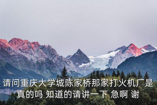 請問重慶大學(xué)城陳家橋那家打火機廠是真的嗎 知道的請講一下 急啊 謝