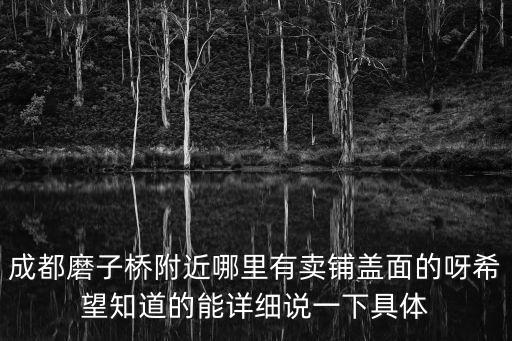 成都市磨子橋三顧面，成都磨子橋附近哪里有賣鋪蓋面的呀希望知道的能詳細說一下具體
