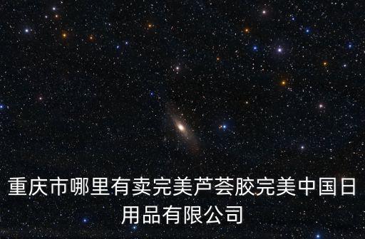 重慶市哪里有賣完美蘆薈膠完美中國日用品有限公司