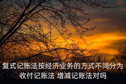 復式記賬法按經濟業務的方式不同分為收付記賬法 增減記賬法對嗎