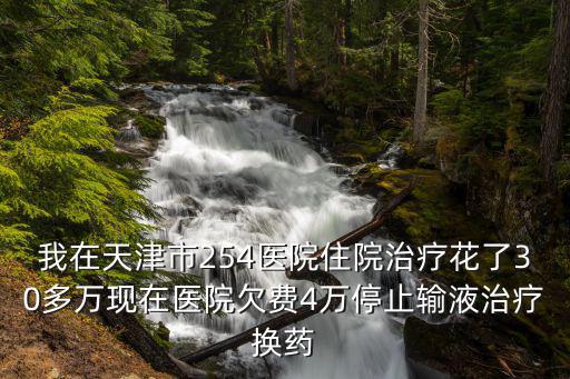 我在天津市254醫(yī)院住院治療花了30多萬現(xiàn)在醫(yī)院欠費(fèi)4萬停止輸液治療換藥