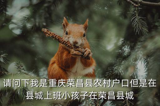 請問下我是重慶榮昌縣農村戶口但是在縣城上班小孩子在榮昌縣城