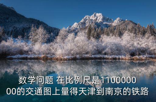 數學問題 在比例尺是110000000的交通圖上量得天津到南京的鐵路
