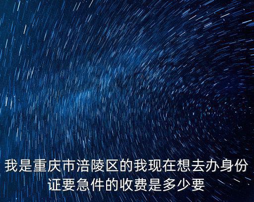 我是重慶市涪陵區的我現在想去辦身份證要急件的收費是多少要