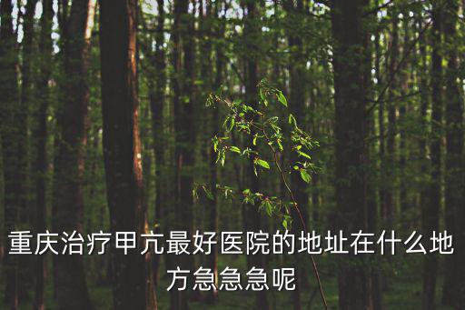 重慶治療甲亢最好醫(yī)院的地址在什么地方急急急呢