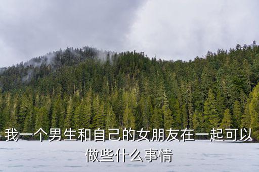 我一個(gè)男生和自己的女朋友在一起可以做些什么事情