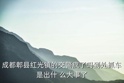 成都市紅光鎮的新聞，成都郫縣紅光鎮的交警瘋了嗎到處抓車是出什 么大事了