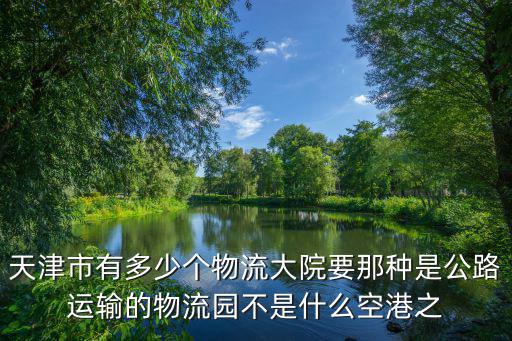 天津市有多少個物流大院要那種是公路運輸的物流園不是什么空港之