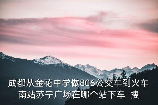 成都從金花中學做806公交車到火車南站蘇寧廣場在哪個站下車  搜