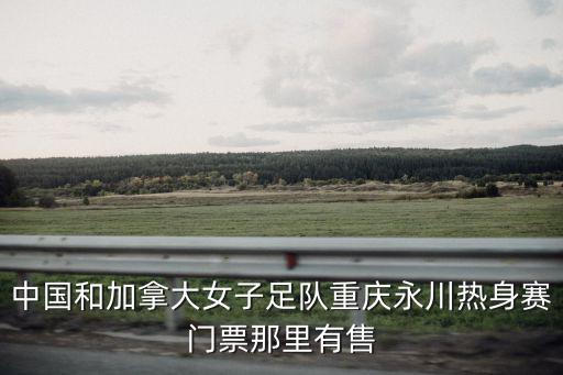中國和加拿大女子足隊(duì)重慶永川熱身賽門票那里有售
