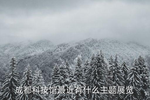 成都科技館五大主題展廳，成都科技館最近有什么主題展覽