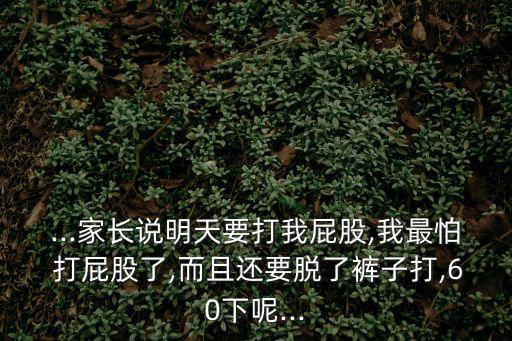 ...家長(zhǎng)說(shuō)明天要打我屁股,我最怕 打屁股了,而且還要脫了褲子打,60下呢...