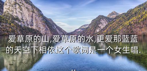 愛草原的山,愛草原的水,更愛那藍藍的天空下相依這個歌詞是一個女生唱...