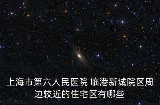 上海市第六人民醫院 臨港新城院區周邊較近的住宅區有哪些